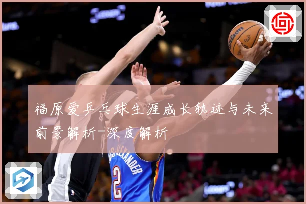 福原爱乒乓球生涯成长轨迹与未来前景解析-深度解析