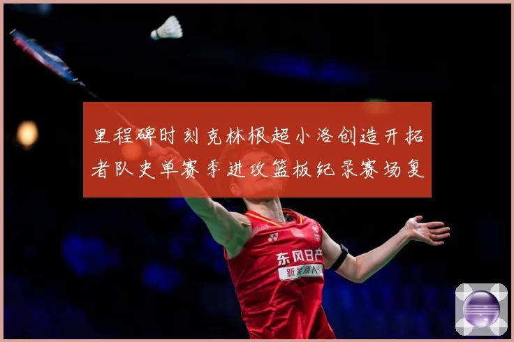 里程碑时刻克林根超小洛创造开拓者队史单赛季进攻篮板纪录赛场复盘-深度解析