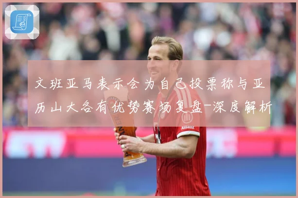 文班亚马表示会为自己投票称与亚历山大各有优势赛场复盘-深度解析