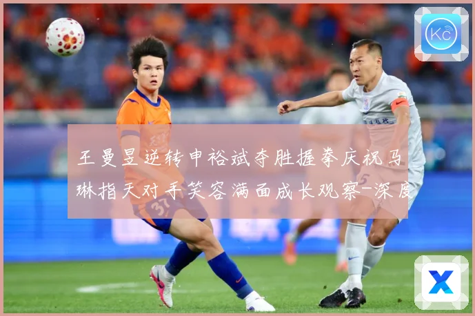 王曼昱逆转申裕斌夺胜握拳庆祝马琳指天对手笑容满面成长观察-深度解析