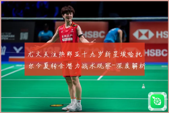 尤文关注热那亚十九岁新星埃哈托尔今夏转会潜力战术观察-深度解析