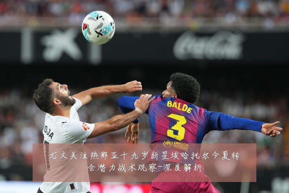 尤文关注热那亚十九岁新星埃哈托尔今夏转会潜力战术观察-深度解析