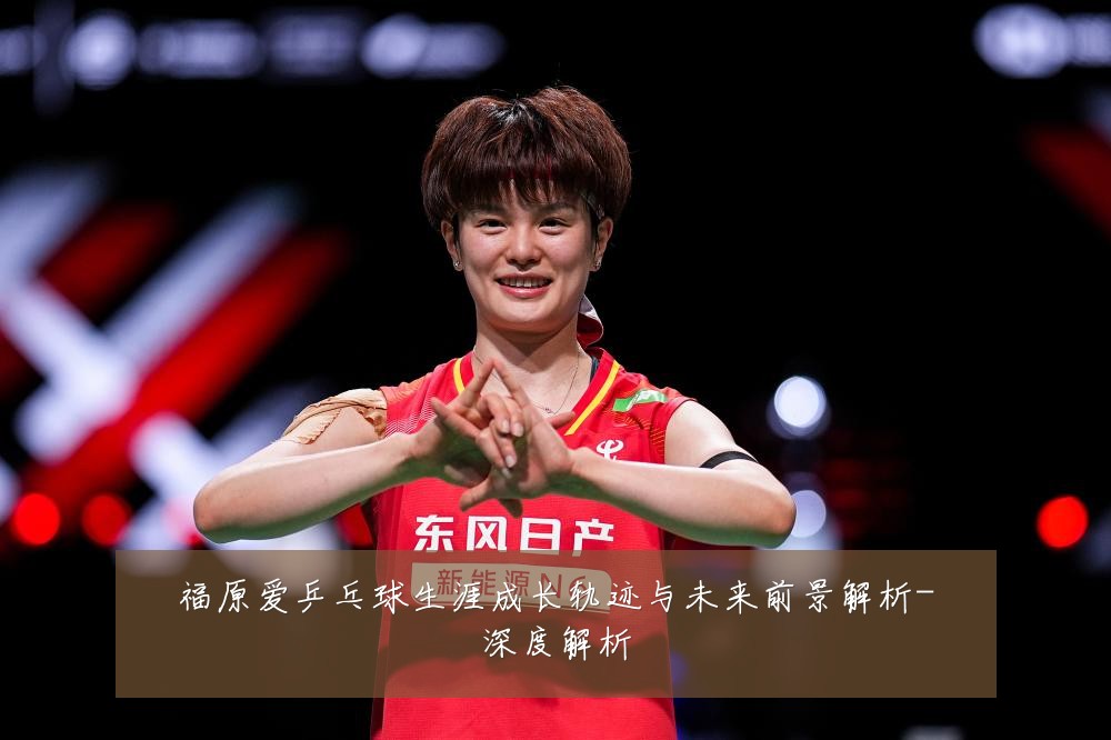 福原爱乒乓球生涯成长轨迹与未来前景解析-深度解析