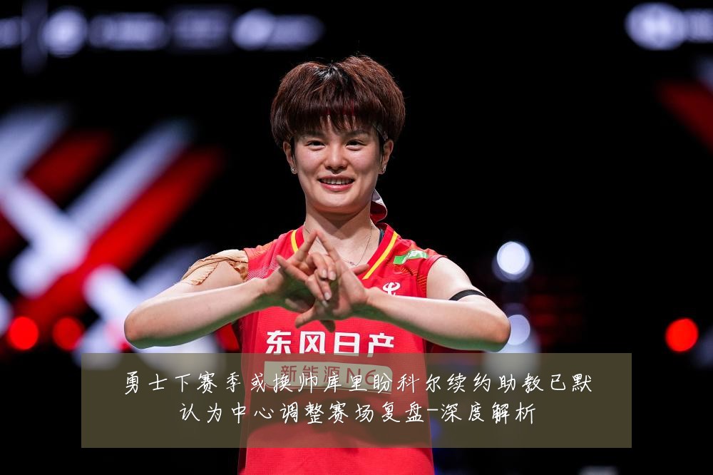 勇士下赛季或换帅库里盼科尔续约助教已默认为中心调整赛场复盘-深度解析